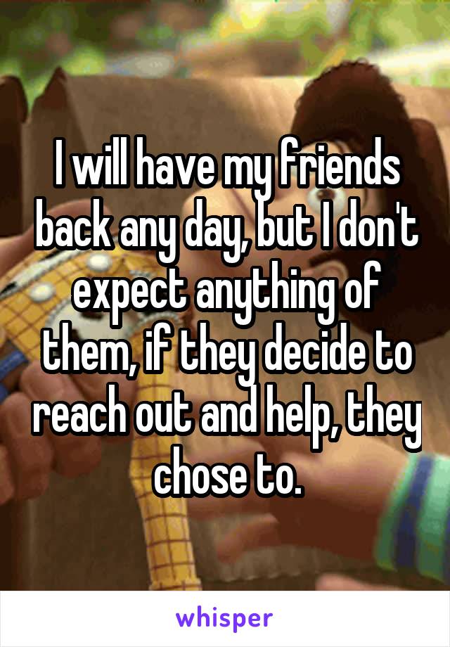 I will have my friends back any day, but I don't expect anything of them, if they decide to reach out and help, they chose to.