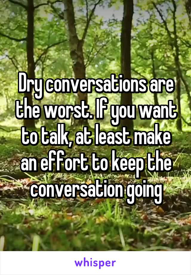 Dry conversations are the worst. If you want to talk, at least make an effort to keep the conversation going
