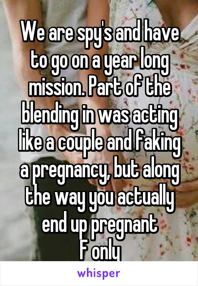 We are spy's and have to go on a year long mission. Part of the blending in was acting like a couple and faking a pregnancy, but along the way you actually end up pregnant
F only