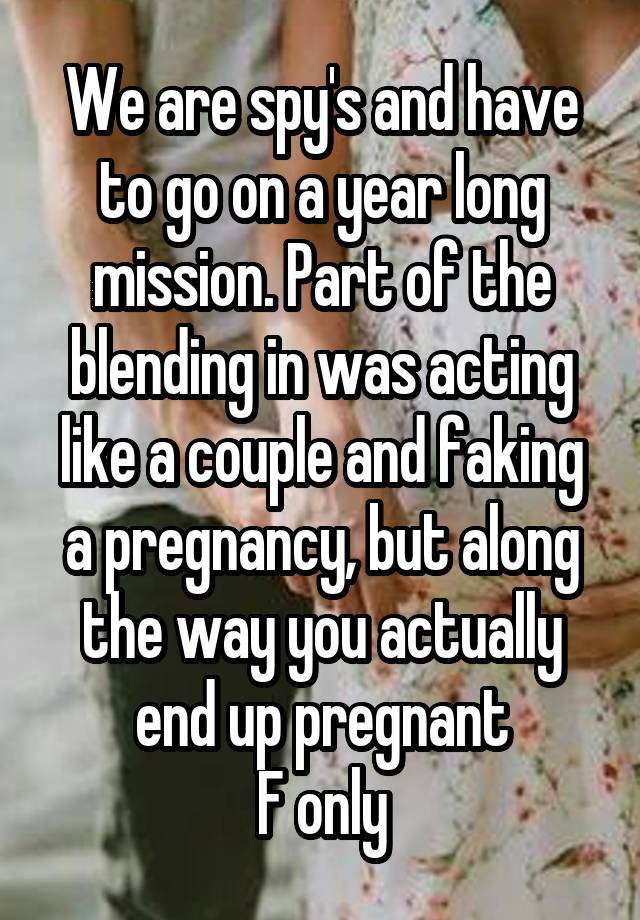 We are spy's and have to go on a year long mission. Part of the blending in was acting like a couple and faking a pregnancy, but along the way you actually end up pregnant
F only