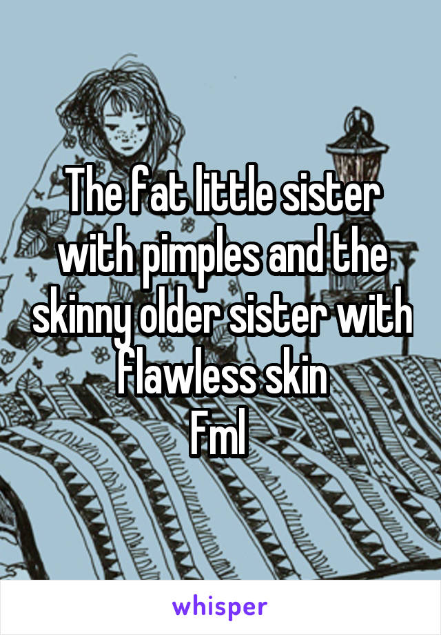 The fat little sister with pimples and the skinny older sister with  flawless skin 
Fml 