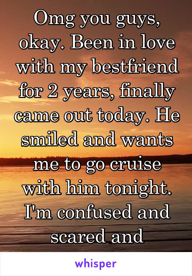 Omg you guys, okay. Been in love with my bestfriend for 2 years, finally came out today. He smiled and wants me to go cruise with him tonight. I'm confused and scared and excited!!!