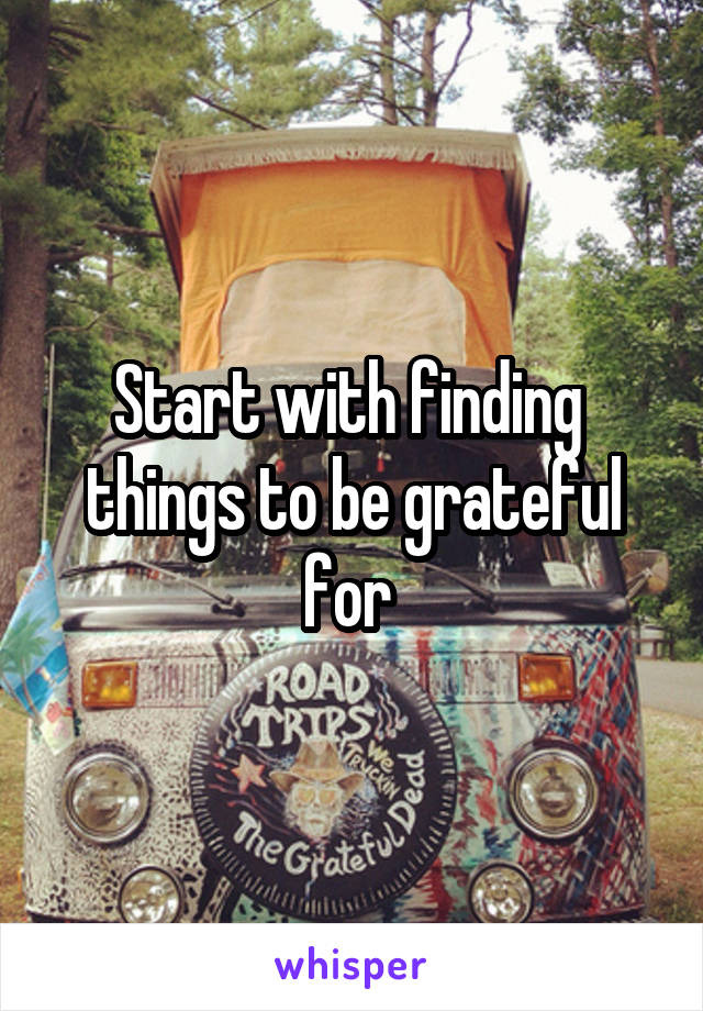 Start with finding  things to be grateful for 