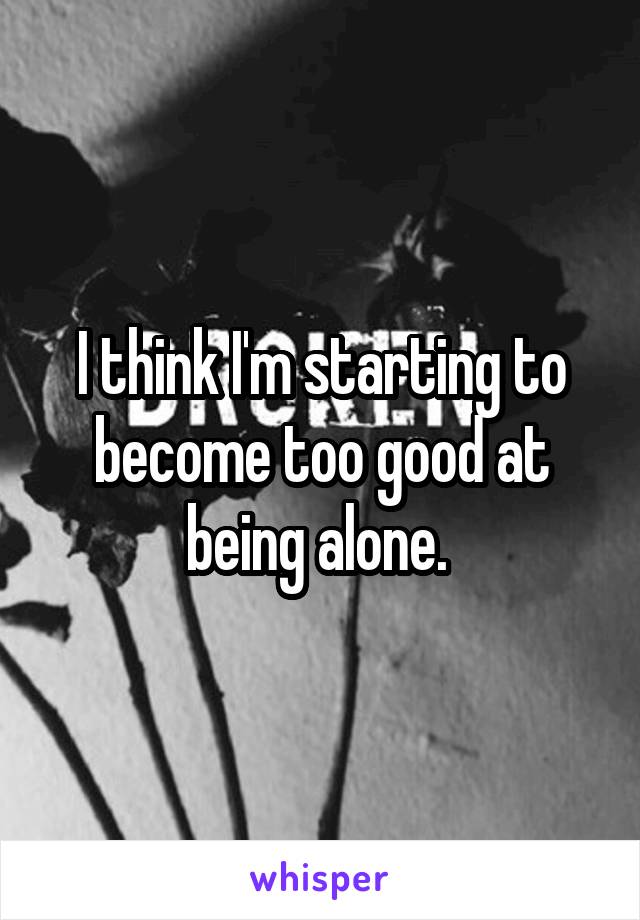 I think I'm starting to become too good at being alone. 