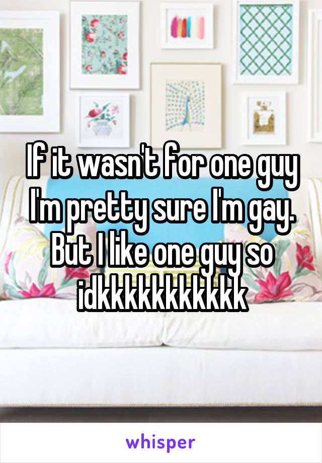 If it wasn't for one guy I'm pretty sure I'm gay. But I like one guy so idkkkkkkkkkkk