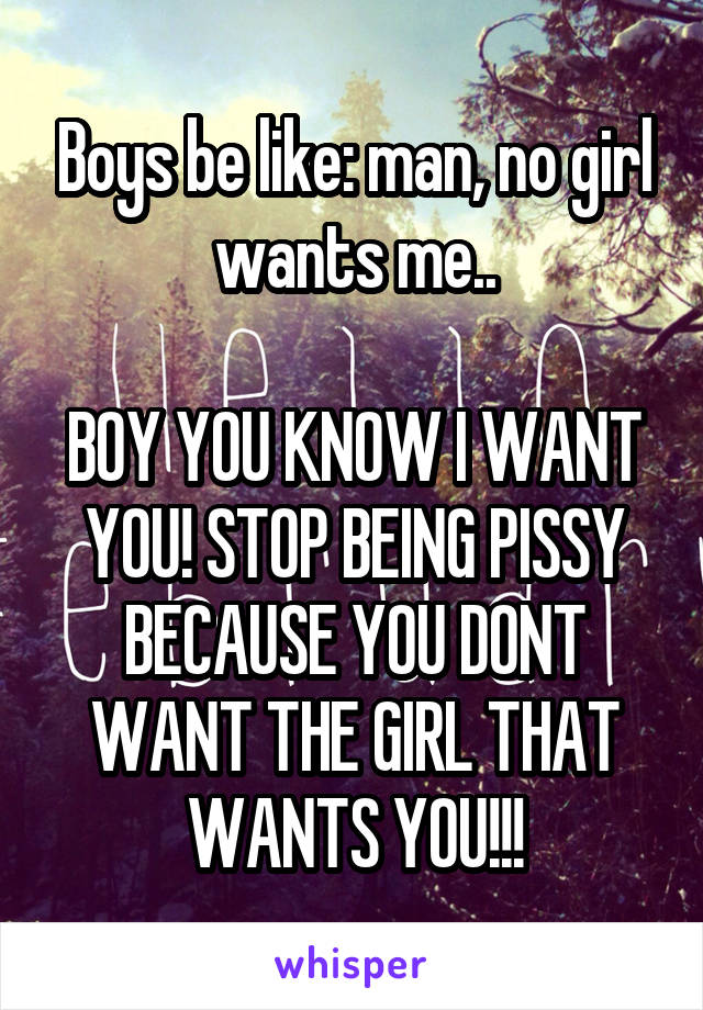 Boys be like: man, no girl wants me..

BOY YOU KNOW I WANT YOU! STOP BEING PISSY BECAUSE YOU DONT WANT THE GIRL THAT WANTS YOU!!!