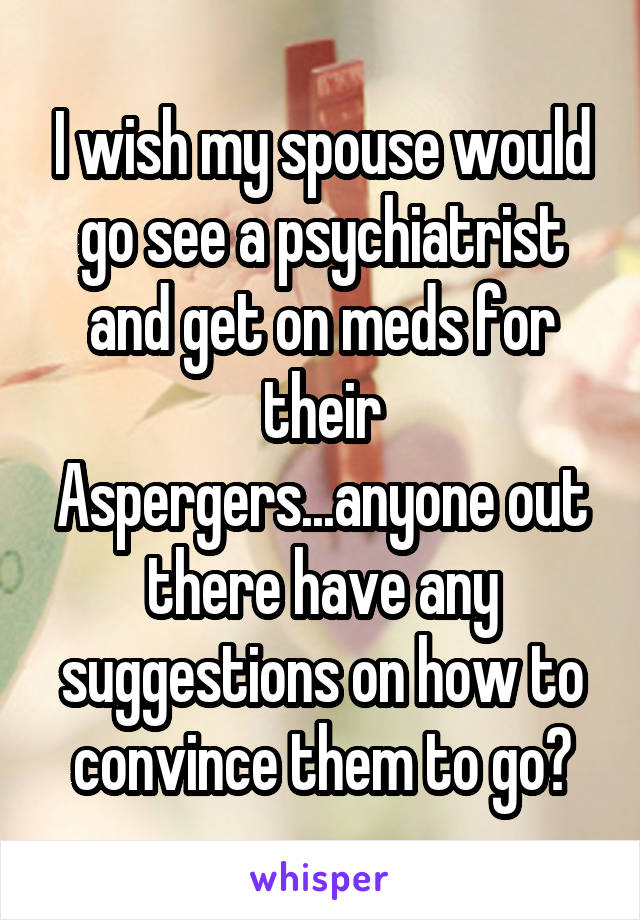 I wish my spouse would go see a psychiatrist and get on meds for their Aspergers...anyone out there have any suggestions on how to convince them to go?