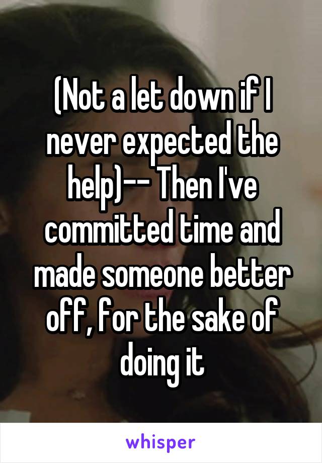 (Not a let down if I never expected the help)-- Then I've committed time and made someone better off, for the sake of doing it