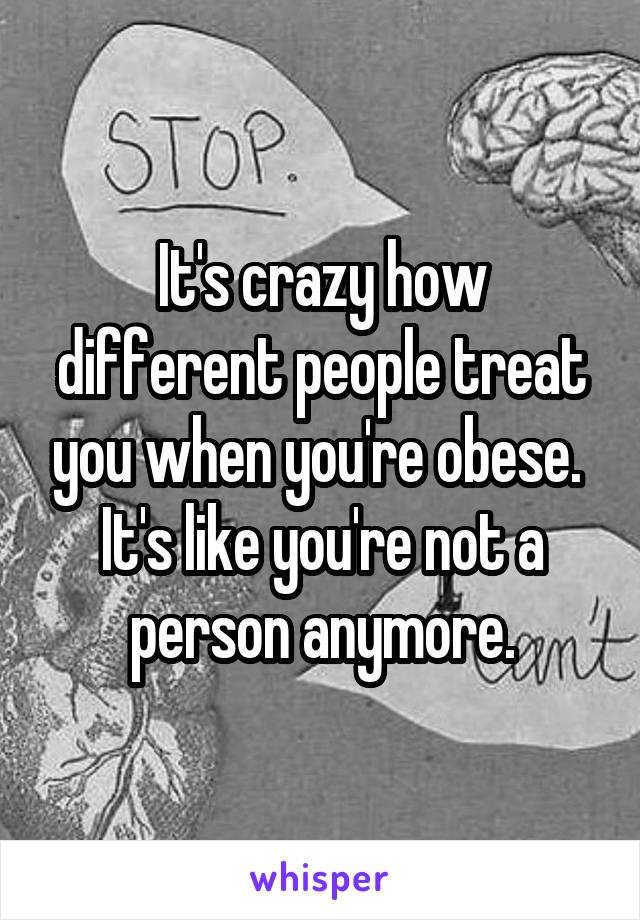 It's crazy how different people treat you when you're obese.  It's like you're not a person anymore.
