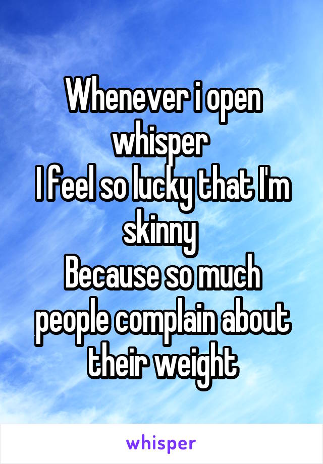 Whenever i open whisper 
I feel so lucky that I'm skinny 
Because so much people complain about their weight