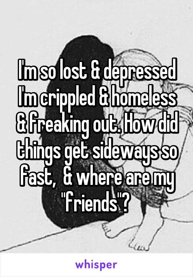 I'm so lost & depressed I'm crippled & homeless & freaking out. How did things get sideways so fast,  & where are my "friends"? 