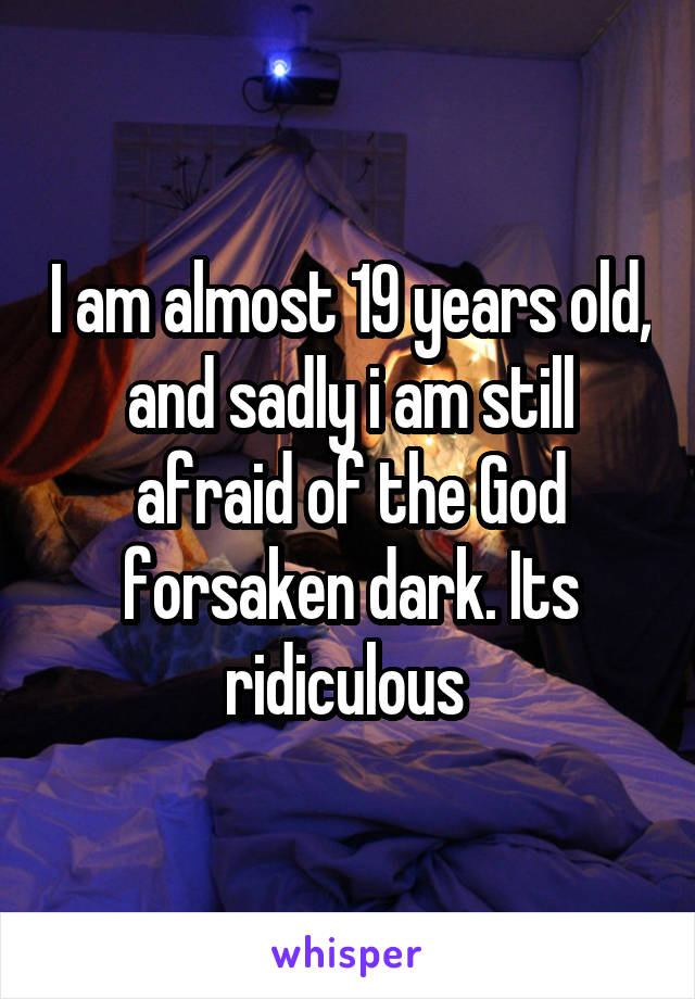 I am almost 19 years old, and sadly i am still afraid of the God forsaken dark. Its ridiculous 