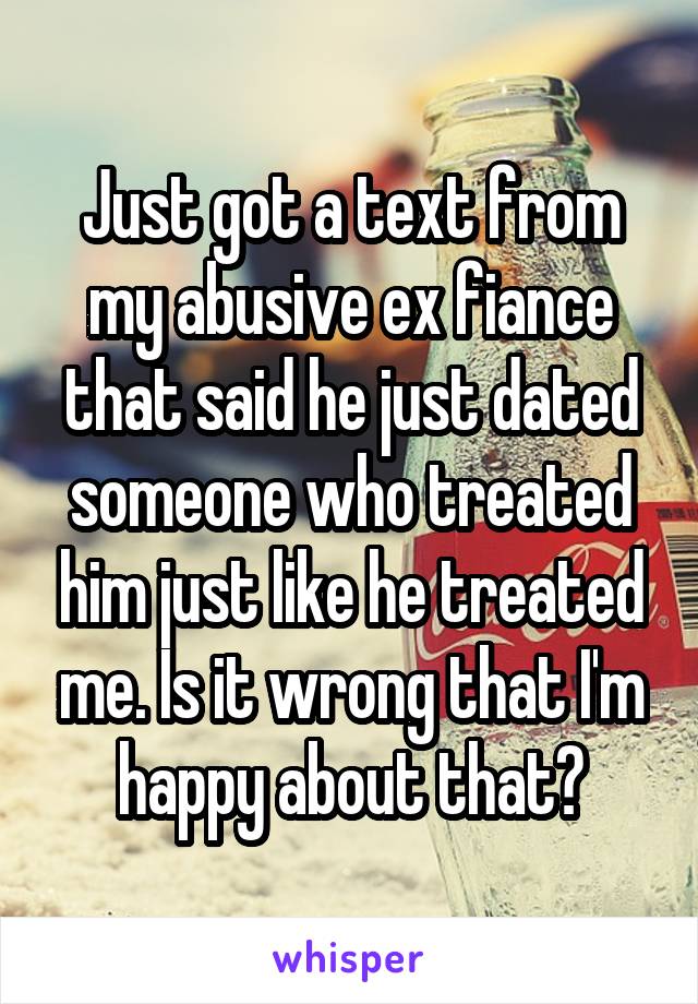 Just got a text from my abusive ex fiance that said he just dated someone who treated him just like he treated me. Is it wrong that I'm happy about that?