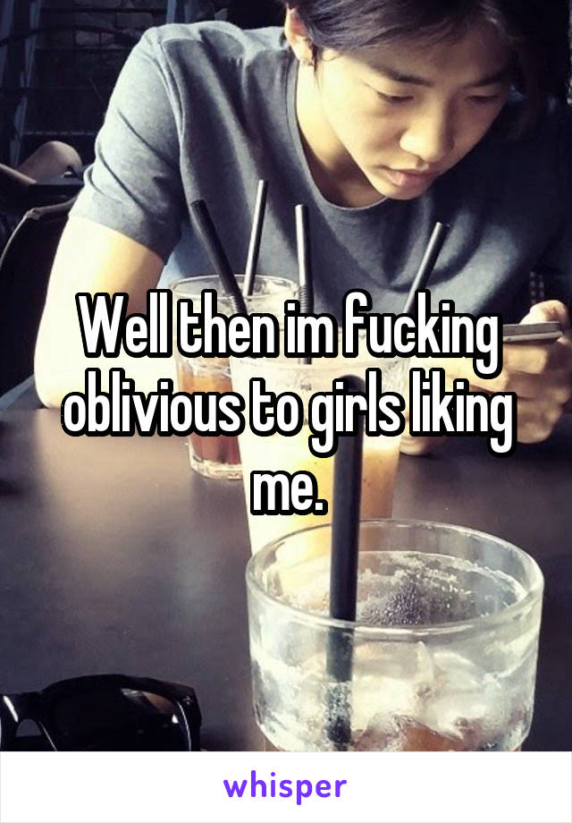 Well then im fucking oblivious to girls liking me.