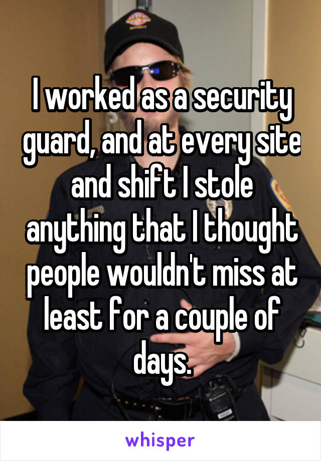 I worked as a security guard, and at every site and shift I stole anything that I thought people wouldn't miss at least for a couple of days.