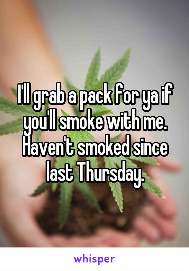 I'll grab a pack for ya if you'll smoke with me. Haven't smoked since last Thursday.