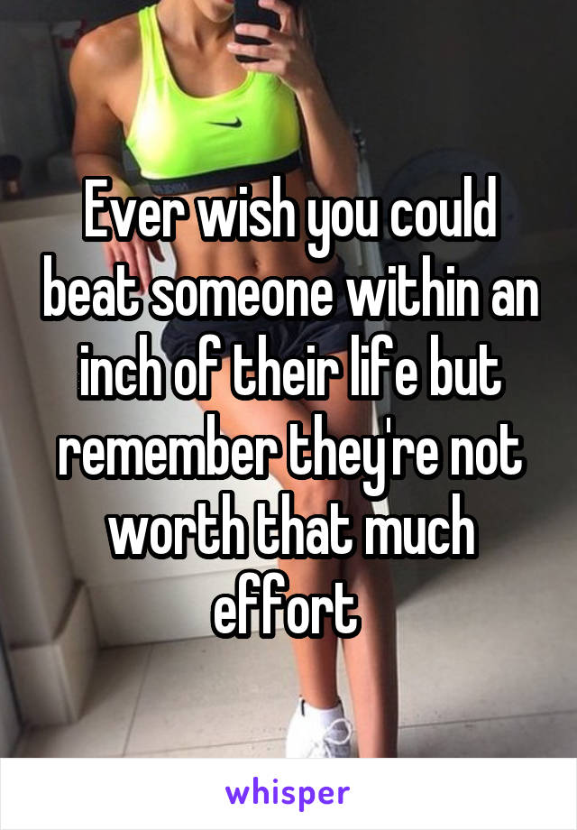 Ever wish you could beat someone within an inch of their life but remember they're not worth that much effort 