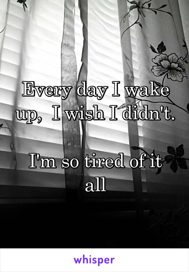 Every day I wake up,  I wish I didn't.

I'm so tired of it all