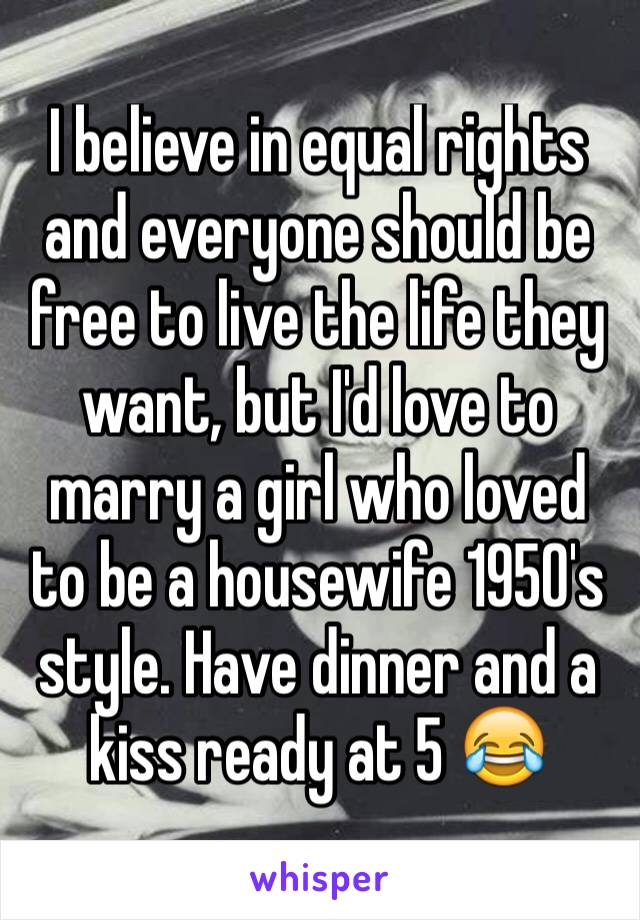 I believe in equal rights and everyone should be free to live the life they want, but I'd love to marry a girl who loved to be a housewife 1950's style. Have dinner and a kiss ready at 5 😂