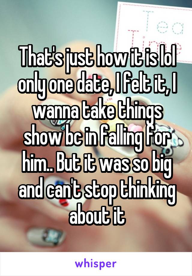 That's just how it is lol only one date, I felt it, I wanna take things show bc in falling for him.. But it was so big and can't stop thinking about it