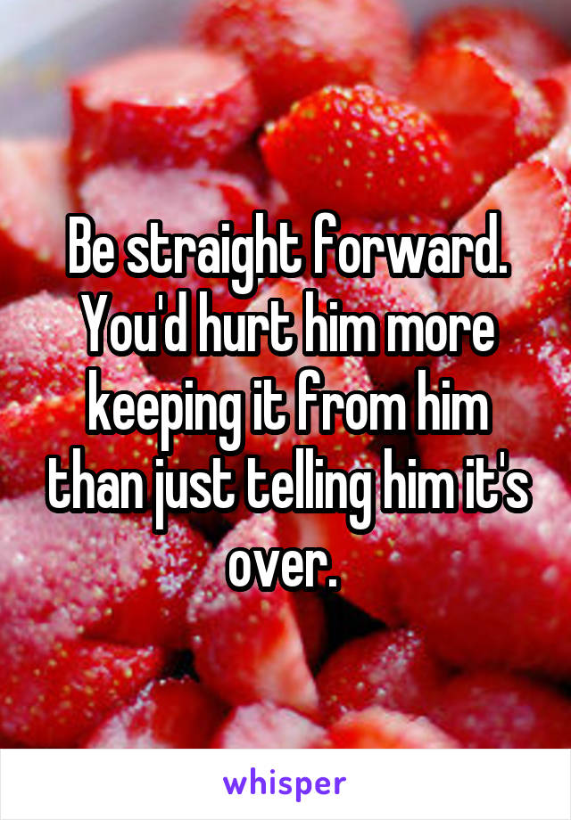 Be straight forward. You'd hurt him more keeping it from him than just telling him it's over. 