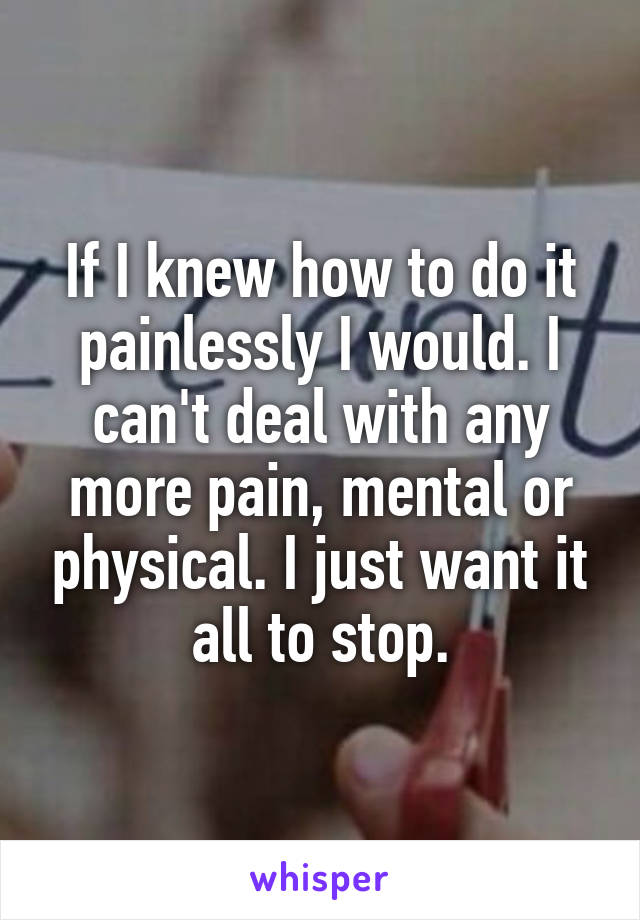 If I knew how to do it painlessly I would. I can't deal with any more pain, mental or physical. I just want it all to stop.