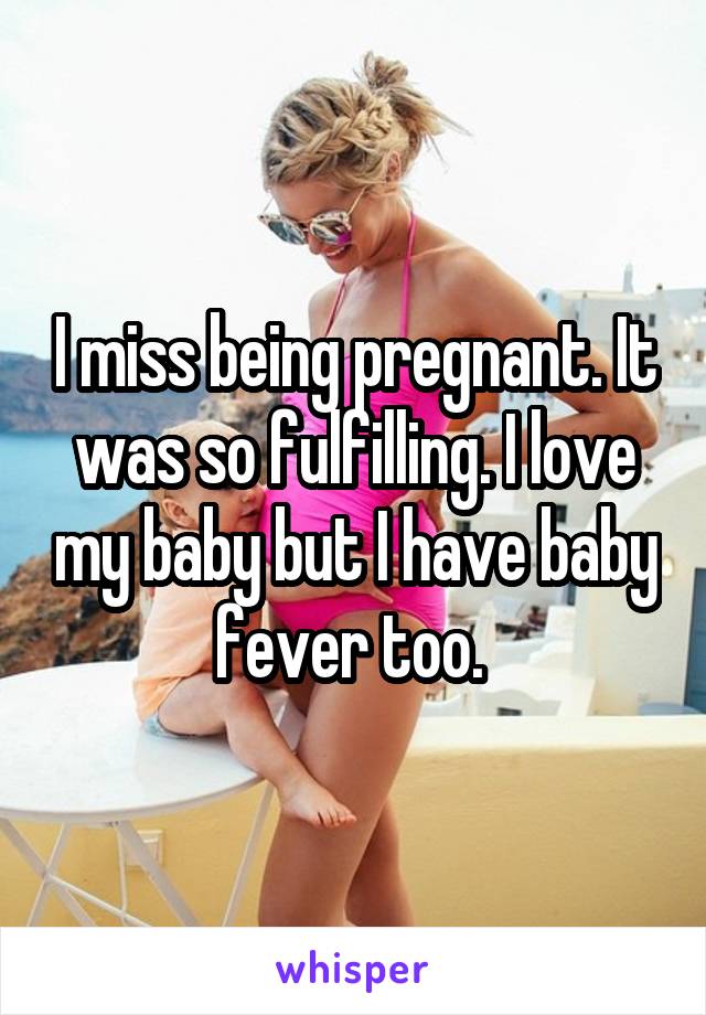 I miss being pregnant. It was so fulfilling. I love my baby but I have baby fever too. 