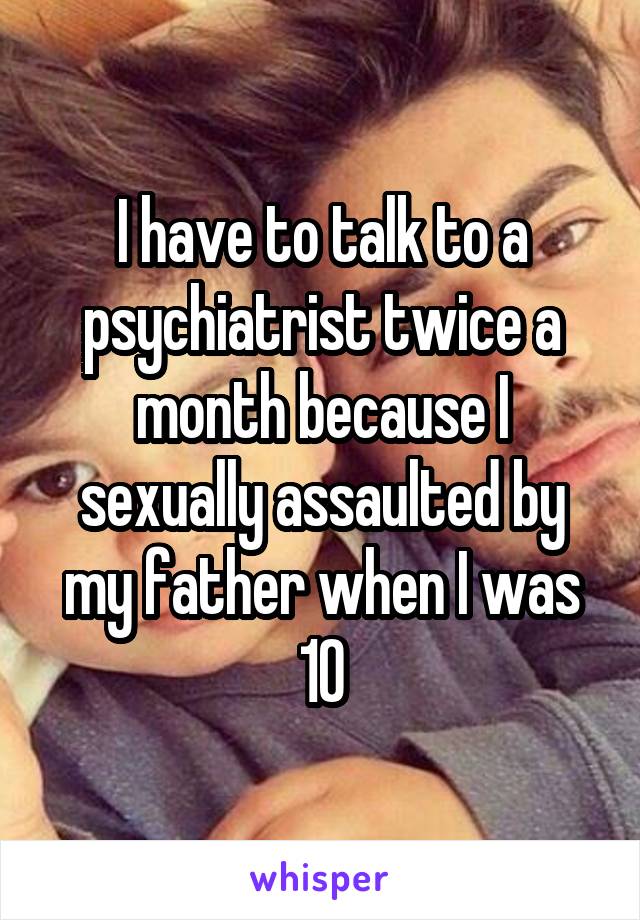 I have to talk to a psychiatrist twice a month because I sexually assaulted by my father when I was 10