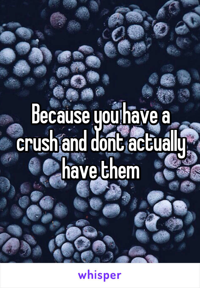 Because you have a crush and dont actually have them