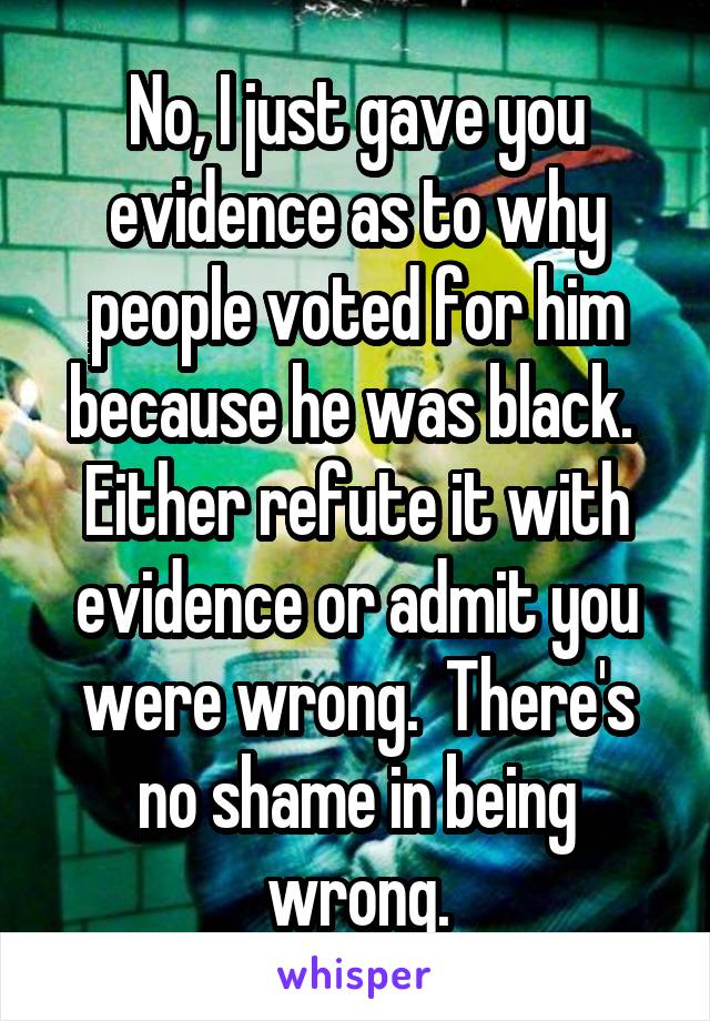 No, I just gave you evidence as to why people voted for him because he was black.  Either refute it with evidence or admit you were wrong.  There's no shame in being wrong.