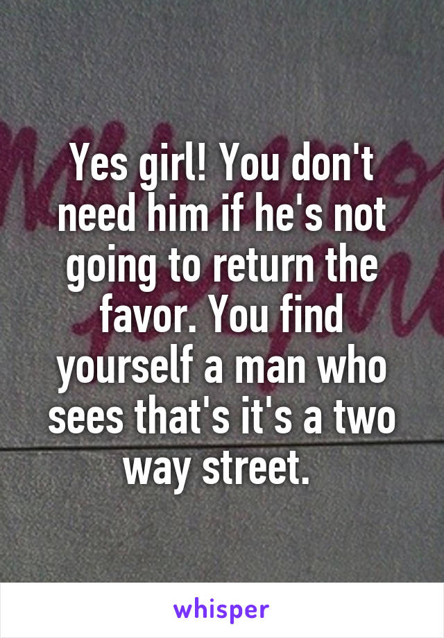 Yes girl! You don't need him if he's not going to return the favor. You find yourself a man who sees that's it's a two way street. 