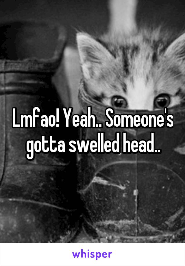 Lmfao! Yeah.. Someone's gotta swelled head..