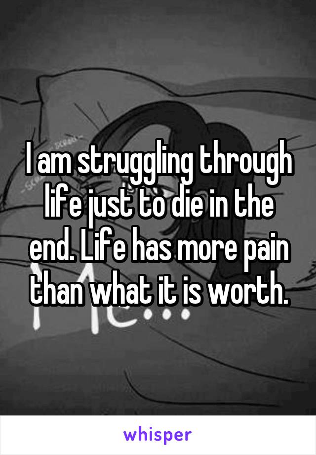 I am struggling through life just to die in the end. Life has more pain than what it is worth.