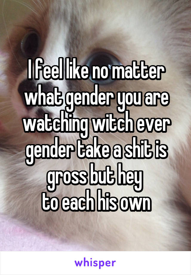 I feel like no matter what gender you are watching witch ever gender take a shit is gross but hey 
to each his own
