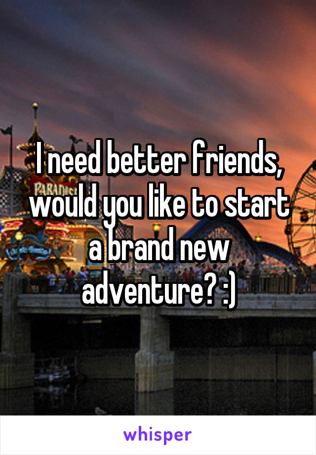 I need better friends, would you like to start a brand new adventure? :)