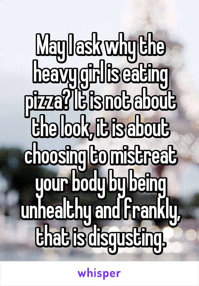 May I ask why the heavy girl is eating pizza? It is not about the look, it is about choosing to mistreat your body by being unhealthy and frankly, that is disgusting.