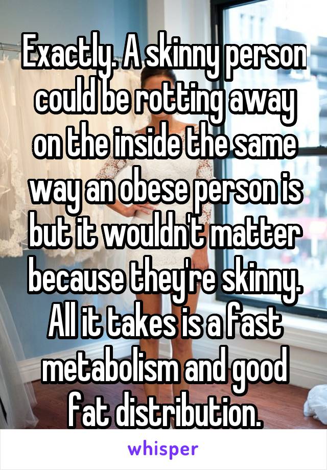 Exactly. A skinny person could be rotting away on the inside the same way an obese person is but it wouldn't matter because they're skinny. All it takes is a fast metabolism and good fat distribution.