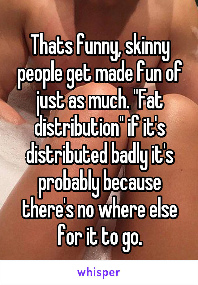 Thats funny, skinny people get made fun of just as much. "Fat distribution" if it's distributed badly it's probably because there's no where else for it to go.