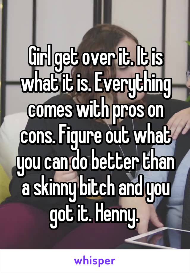 Girl get over it. It is what it is. Everything comes with pros on cons. Figure out what you can do better than a skinny bitch and you got it. Henny. 