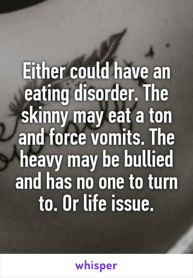 Either could have an eating disorder. The skinny may eat a ton and force vomits. The heavy may be bullied and has no one to turn to. Or life issue.