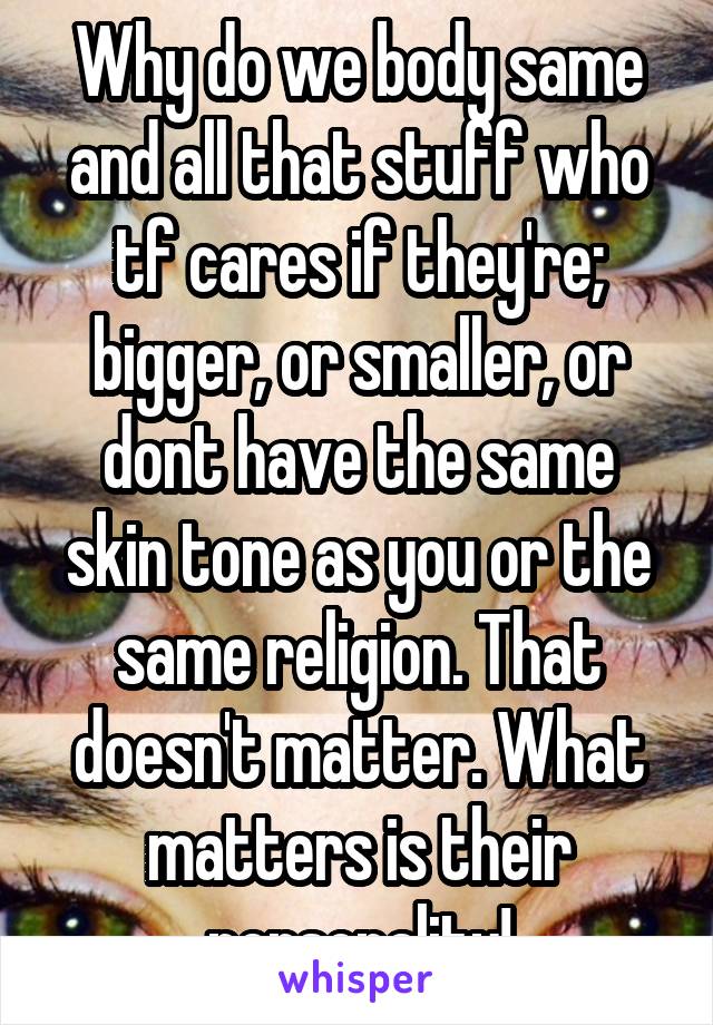 Why do we body same and all that stuff who tf cares if they're; bigger, or smaller, or dont have the same skin tone as you or the same religion. That doesn't matter. What matters is their personality!