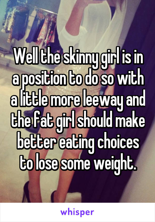 Well the skinny girl is in a position to do so with a little more leeway and the fat girl should make better eating choices to lose some weight.