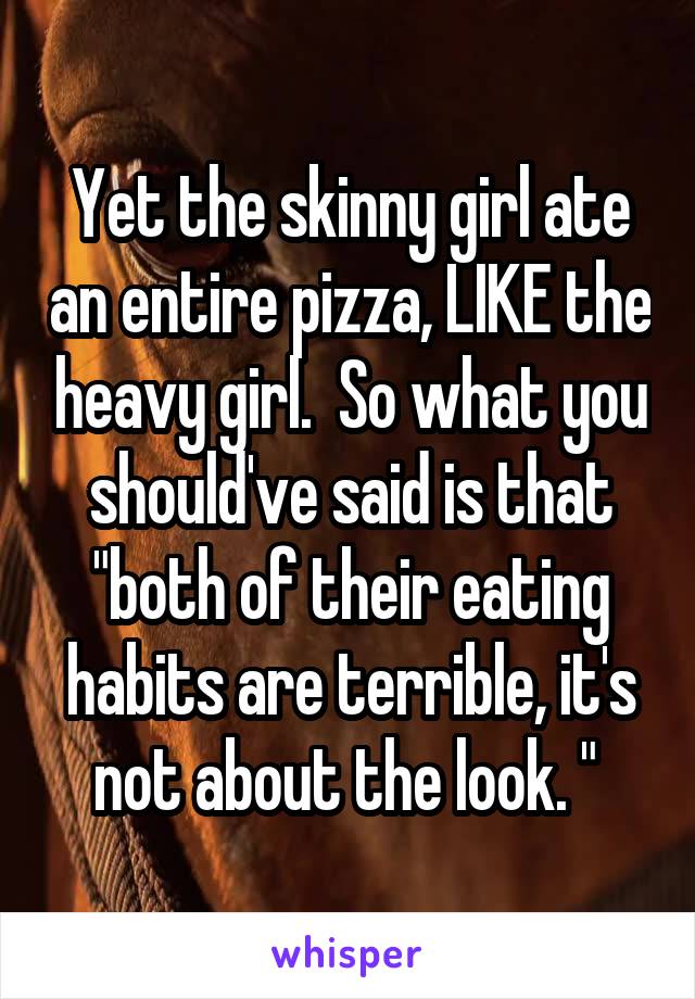 Yet the skinny girl ate an entire pizza, LIKE the heavy girl.  So what you should've said is that "both of their eating habits are terrible, it's not about the look. " 