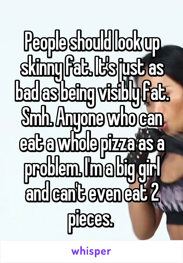 People should look up skinny fat. It's just as bad as being visibly fat. Smh. Anyone who can eat a whole pizza as a problem. I'm a big girl and can't even eat 2 pieces. 