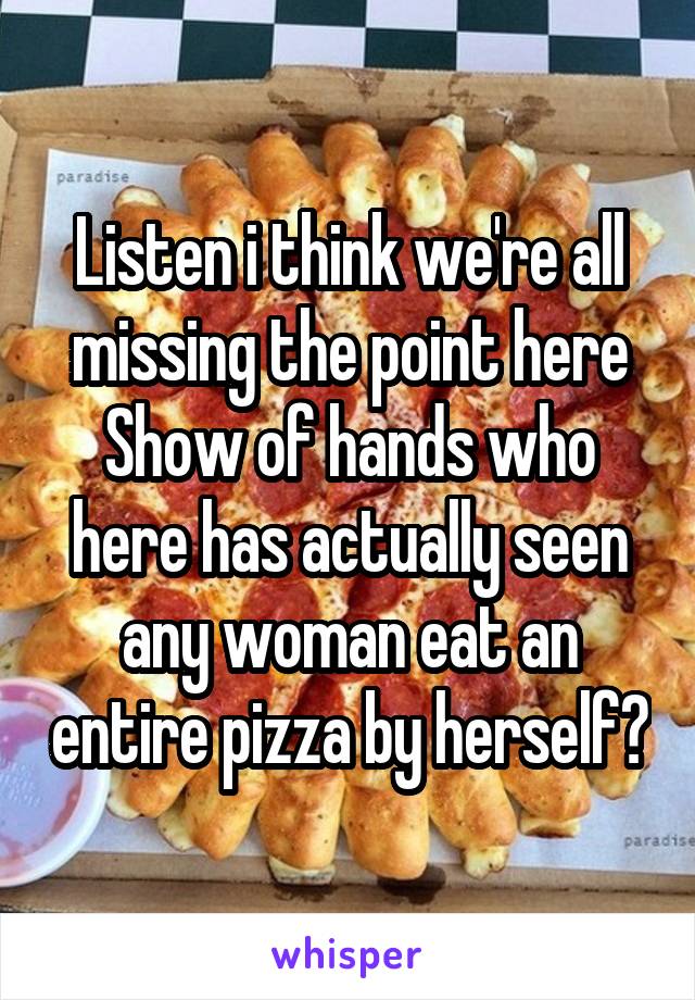 Listen i think we're all missing the point here
Show of hands who here has actually seen any woman eat an entire pizza by herself?