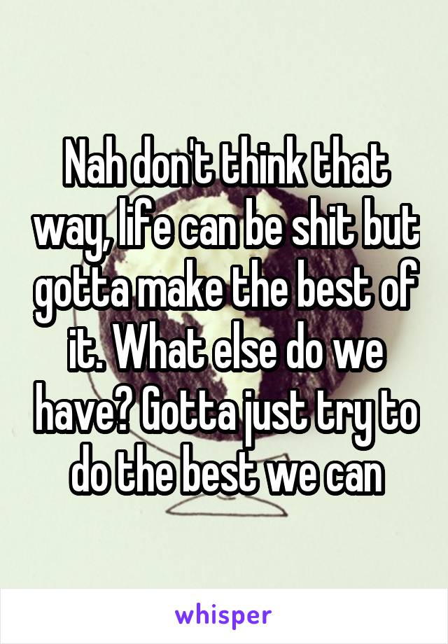 Nah don't think that way, life can be shit but gotta make the best of it. What else do we have? Gotta just try to do the best we can