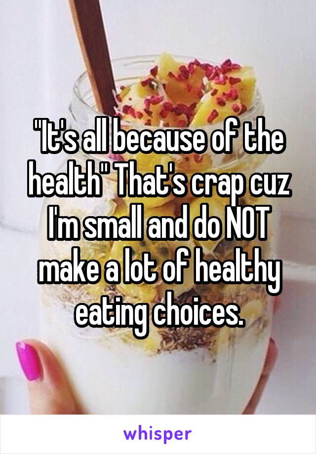 "It's all because of the health" That's crap cuz I'm small and do NOT make a lot of healthy eating choices.