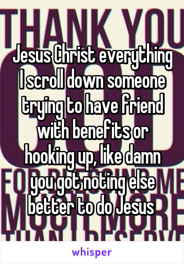 Jesus Christ everything I scroll down someone trying to have friend with benefits or hooking up, like damn you got noting else better to do Jesus 