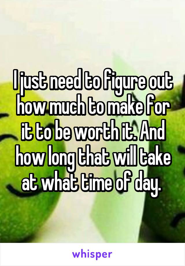 I just need to figure out how much to make for it to be worth it. And how long that will take at what time of day. 