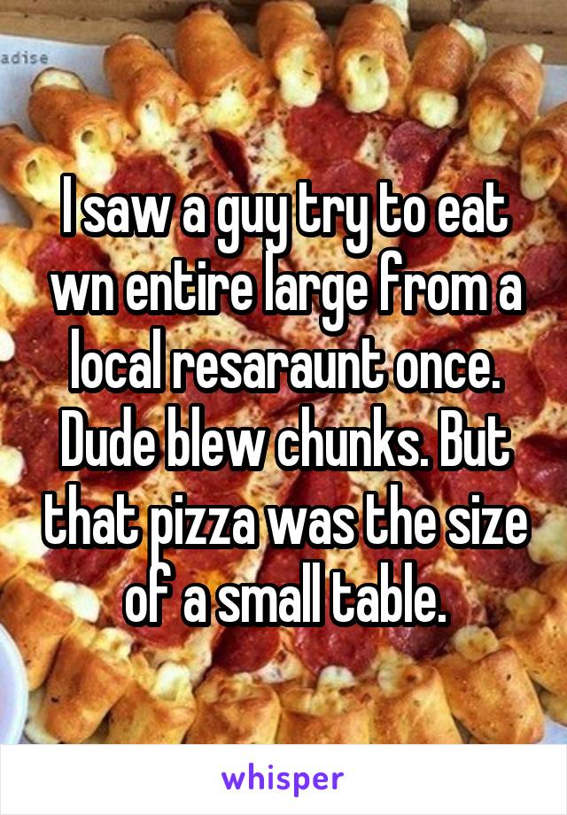 I saw a guy try to eat wn entire large from a local resaraunt once. Dude blew chunks. But that pizza was the size of a small table.